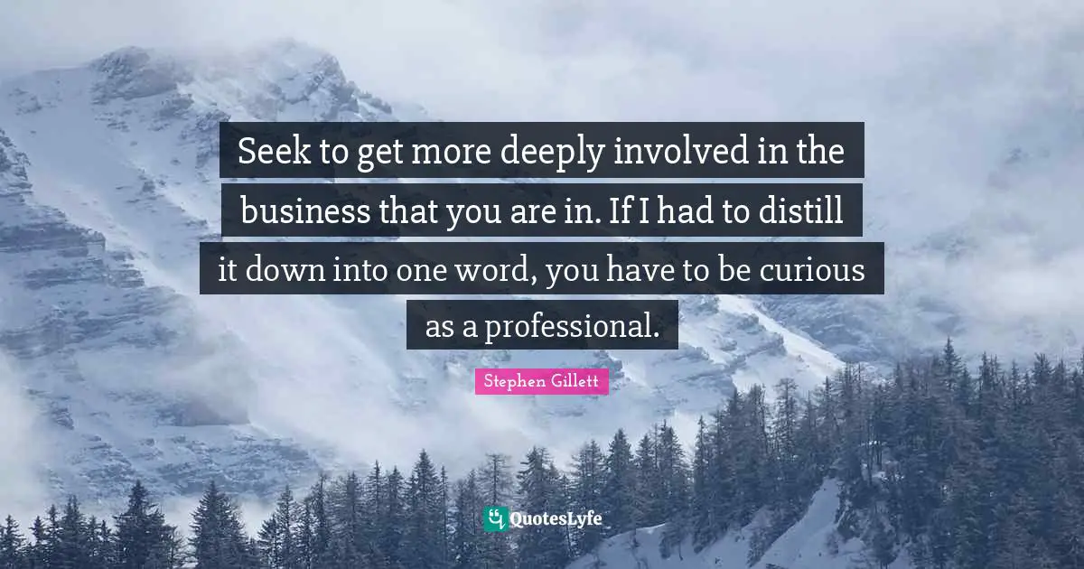 Seek to get more deeply involved in the business that you are in. If I had to distill it down into one word, you have to be curious as a professional.