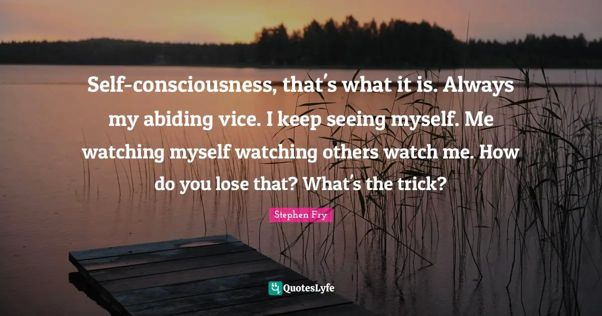 Self-consciousness, that's what it is. Always my abiding vice. I keep seeing myself. Me watching myself watching others watch me. How do you lose that? What's the trick?