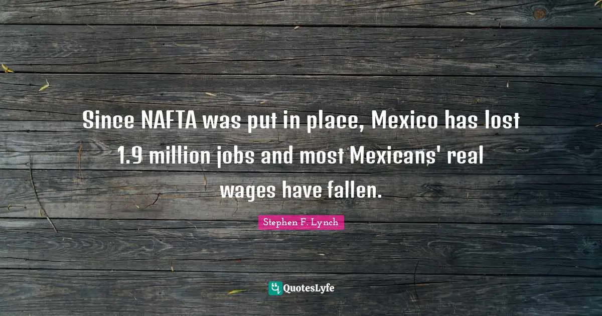 Stephen F. Lynch Quotes: "Since NAFTA was put in place, Mexico has lost 1.9 million jobs and most Mexicans' real wages have fallen."
