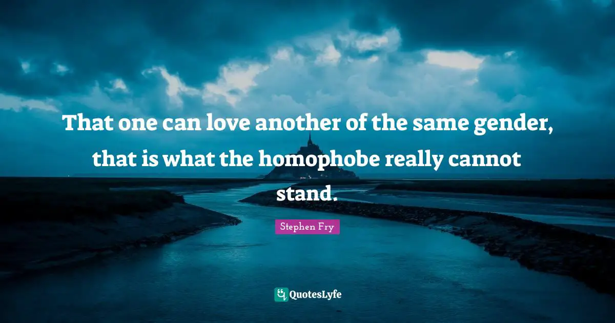 That one can love another of the same gender, that is what the homophobe really cannot stand.