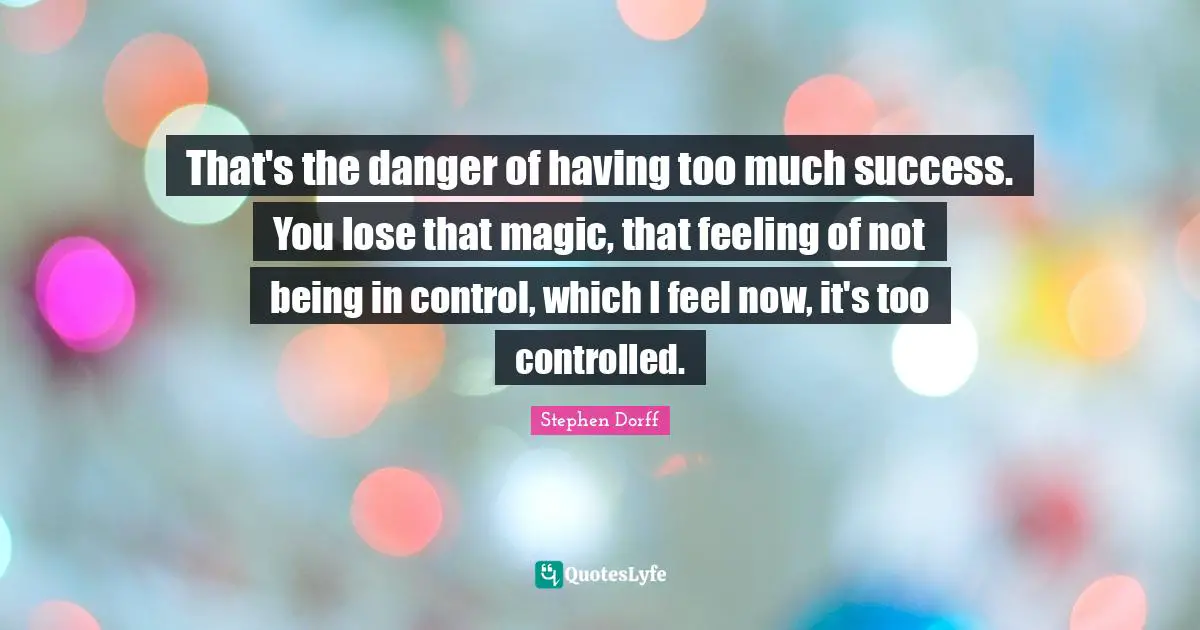 That's the danger of having too much success. You lose that magic, that feeling of not being in control, which I feel now, it's too controlled.