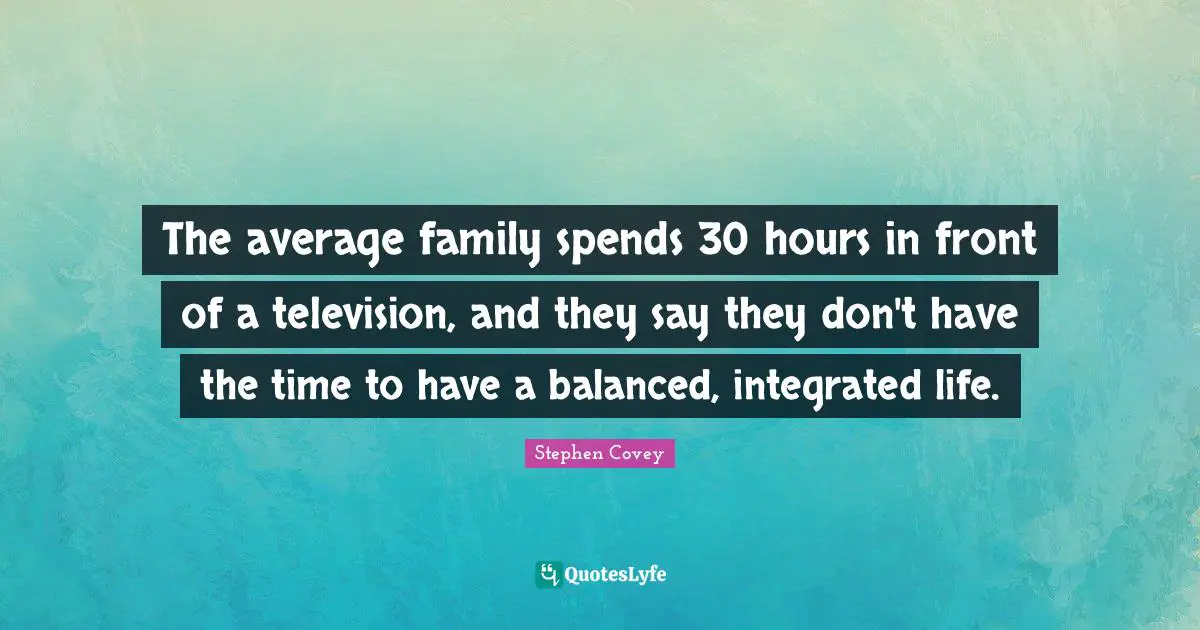 The average family spends 30 hours in front of a television, and they say they don't have the time to have a balanced, integrated life.