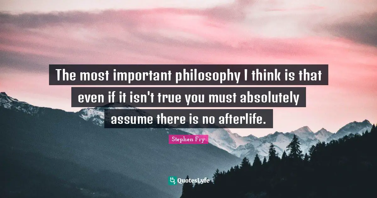 The most important philosophy I think is that even if it isn't true you must absolutely assume there is no afterlife.