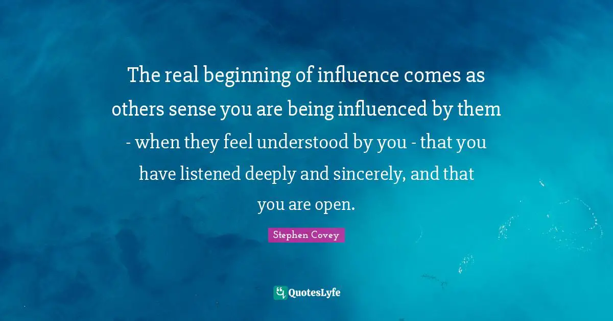 The real beginning of influence comes as others sense you are being influenced by them - when they feel understood by you - that you have listened deeply and sincerely, and that you are open.