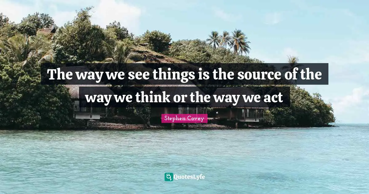 The way we see things is the source of the way we think or the way we act