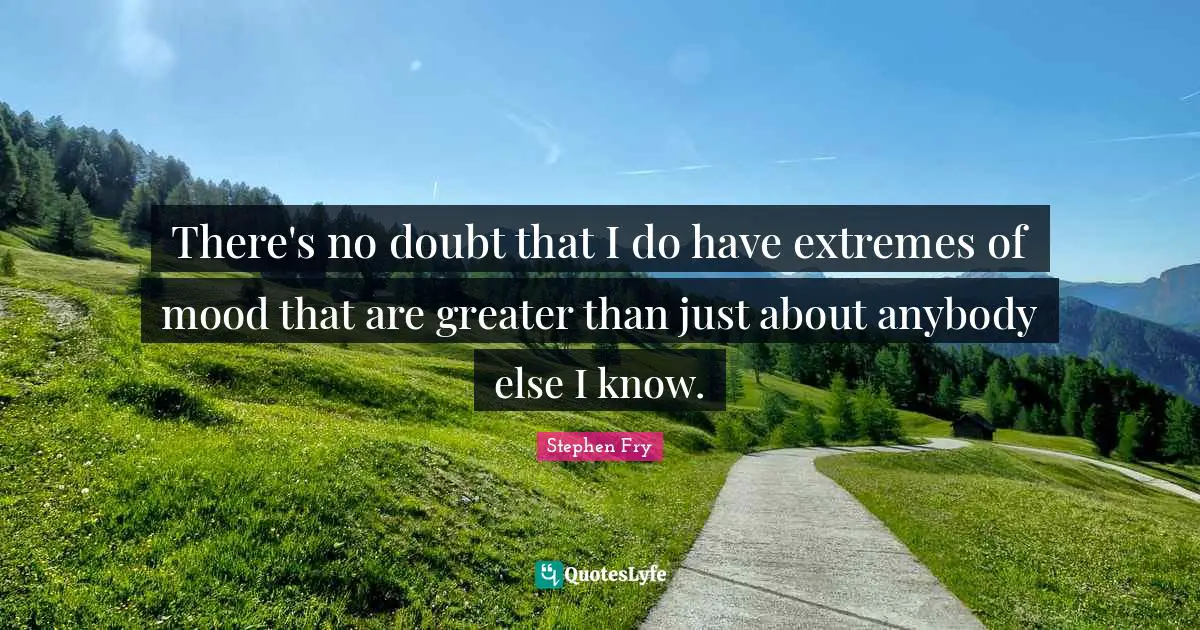 There's no doubt that I do have extremes of mood that are greater than just about anybody else I know.