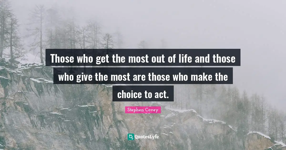 Those who get the most out of life and those who give the most are those who make the choice to act.