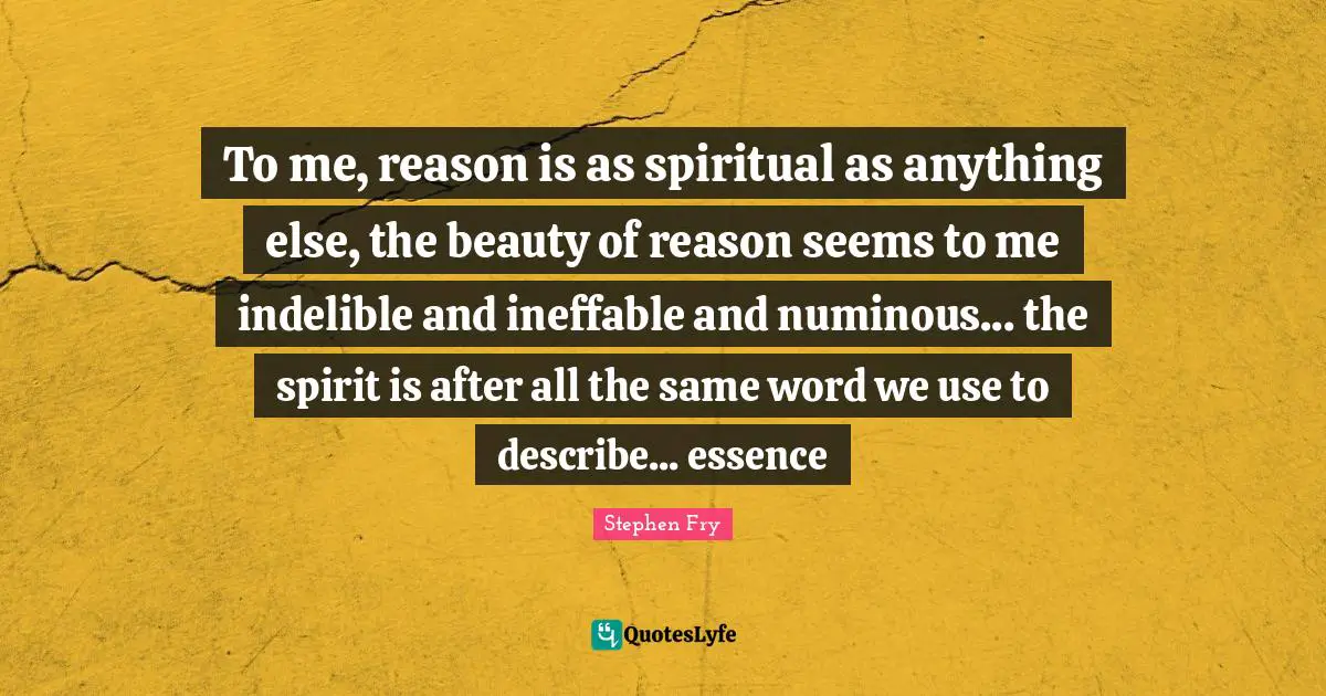 Stephen Fry Quotes: "To me, reason is as spiritual as anything else, the beauty of reason seems to me indelible and ineffable and numinous... the spirit is after all the same word we use to describe... essence"