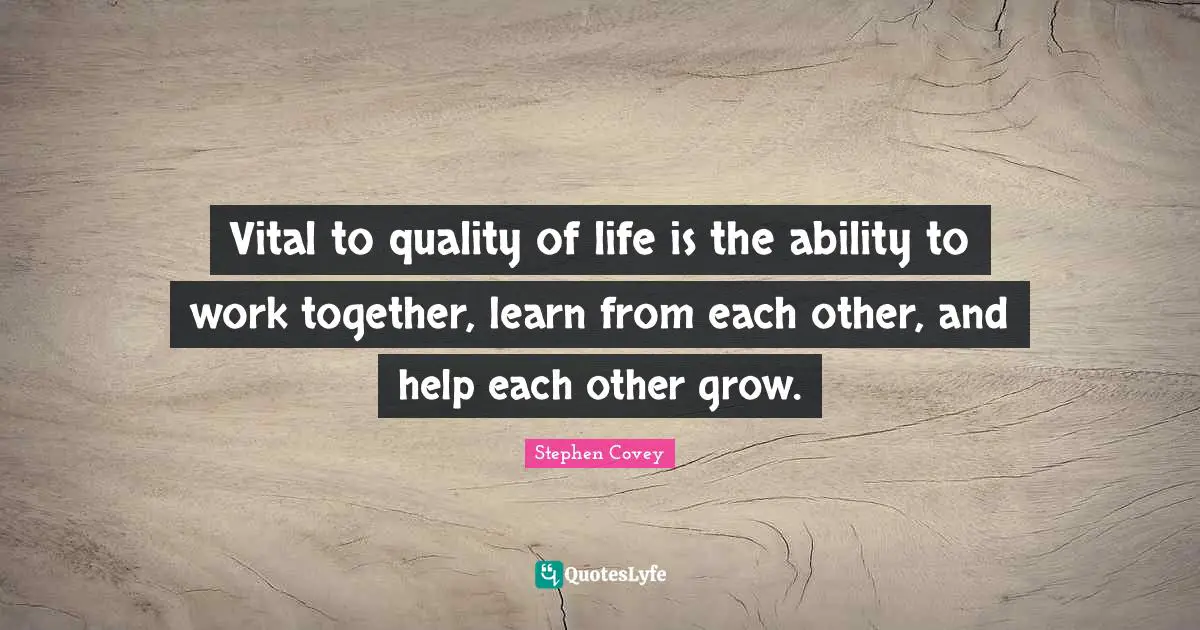 Vital to quality of life is the ability to work together, learn from each other, and help each other grow.
