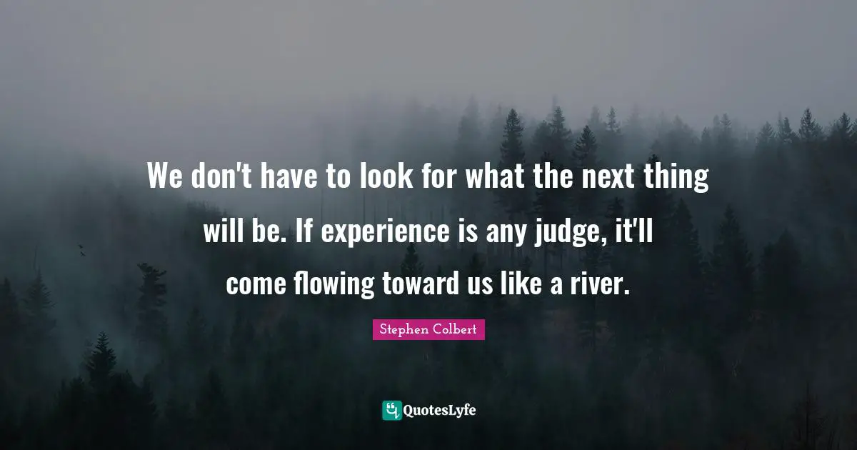 We don't have to look for what the next thing will be. If experience is any judge, it'll come flowing toward us like a river.