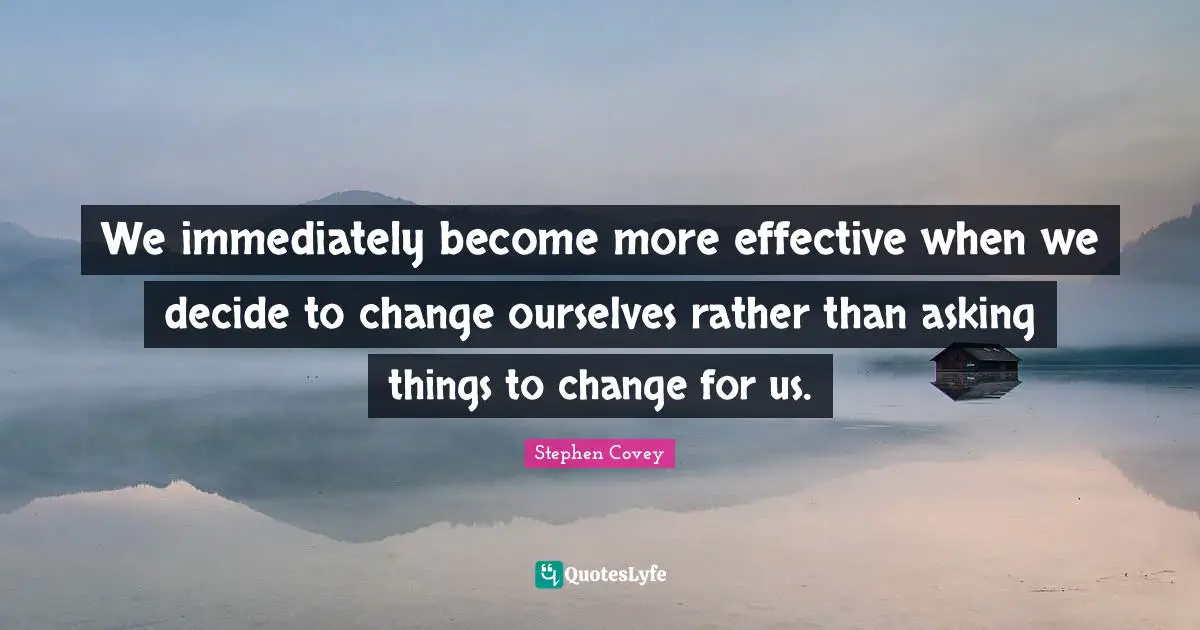 We immediately become more effective when we decide to change ourselves rather than asking things to change for us.