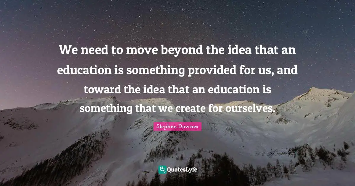 We need to move beyond the idea that an education is something provided for us, and toward the idea that an education is something that we create for ourselves.
