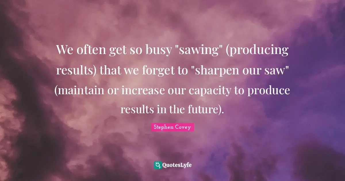 We often get so busy "sawing" (producing results) that we forget to "sharpen our saw" (maintain or increase our capacity to produce results in the future).