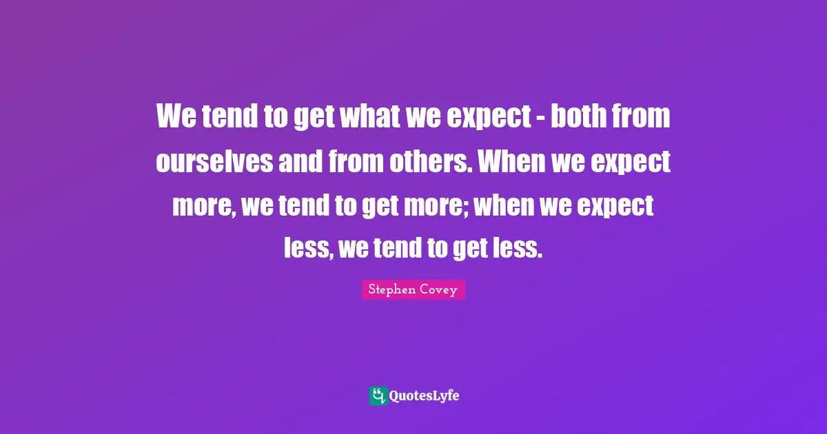 We tend to get what we expect - both from ourselves and from others. When we expect more, we tend to get more; when we expect less, we tend to get less.