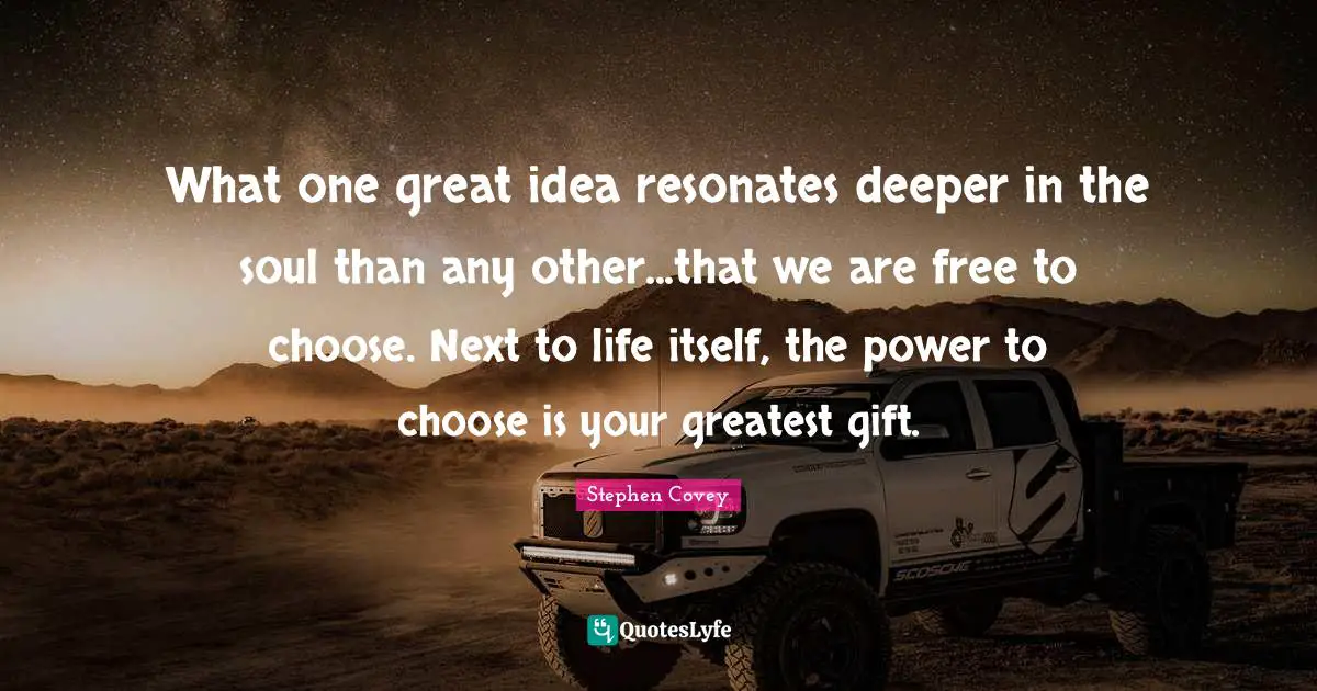 What one great idea resonates deeper in the soul than any other...that we are free to choose. Next to life itself, the power to choose is your greatest gift.
