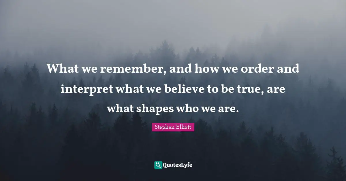 What we remember, and how we order and interpret what we believe to be true, are what shapes who we are.