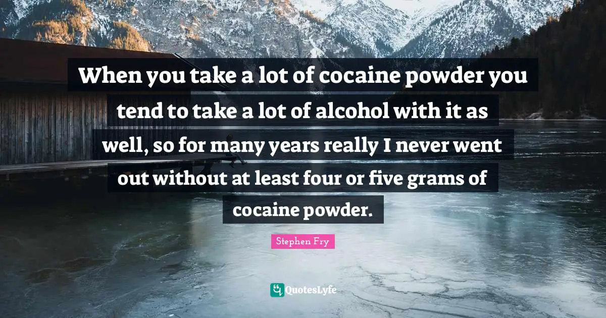 When you take a lot of cocaine powder you tend to take a lot of alcohol with it as well, so for many years really I never went out without at least four or five grams of cocaine powder.