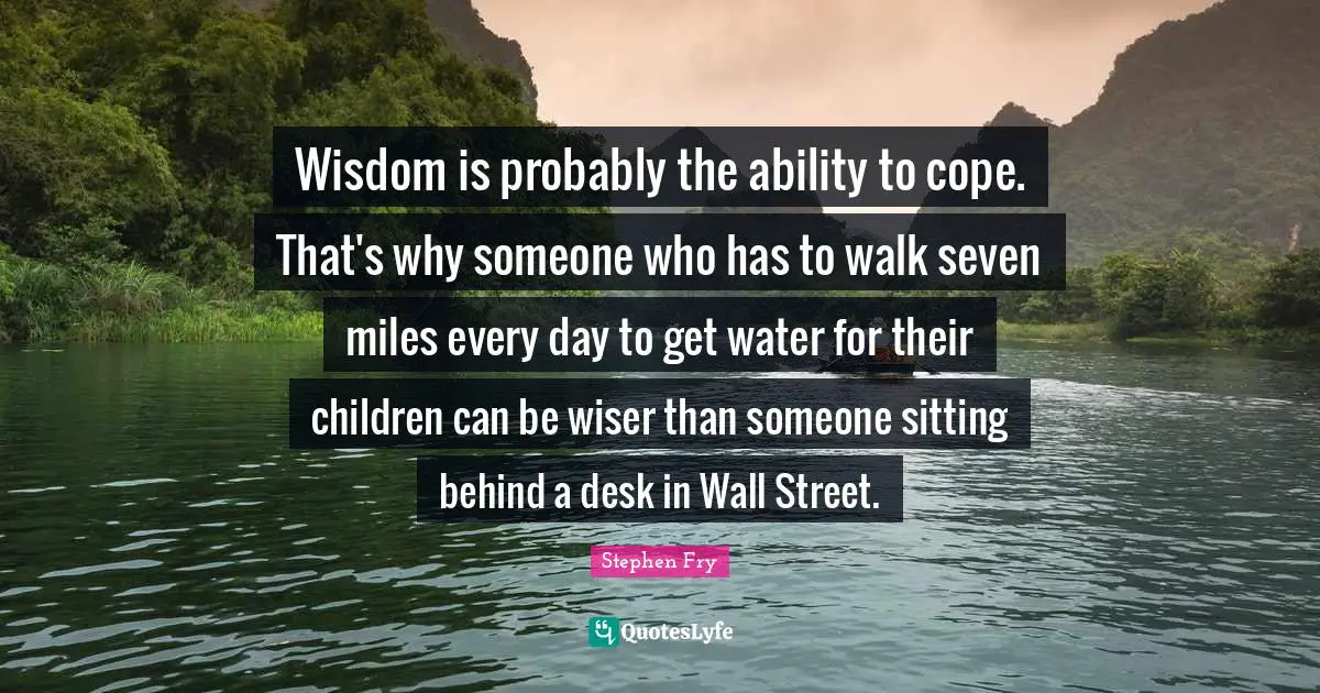 Wisdom is probably the ability to cope. That's why someone who has to walk seven miles every day to get water for their children can be wiser than someone sitting behind a desk in Wall Street.