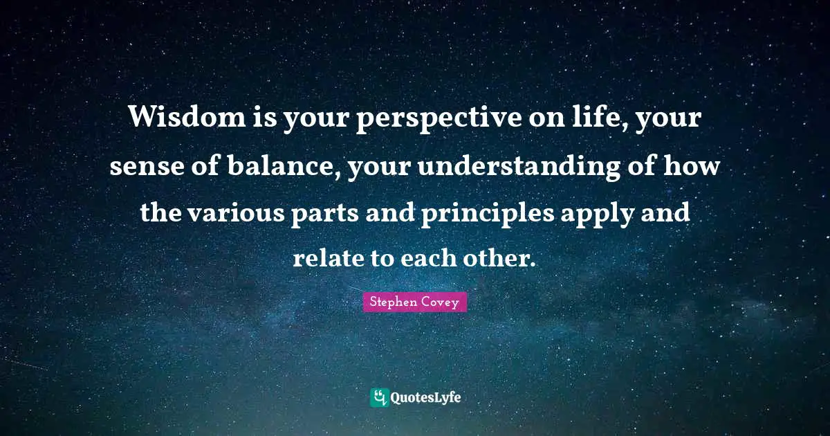Wisdom is your perspective on life, your sense of balance, your understanding of how the various parts and principles apply and relate to each other.