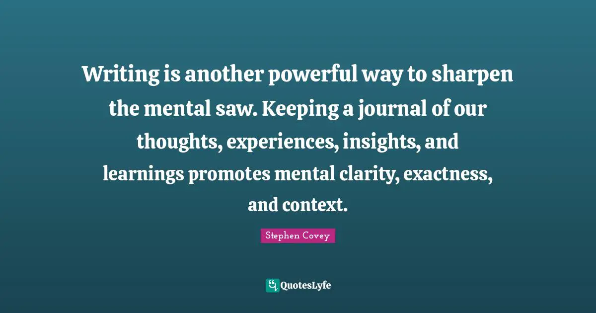 Our Thoughts Quotes: "Writing is another powerful way to sharpen the mental saw. Keeping a journal of our thoughts, experiences, insights, and learnings promotes mental clarity, exactness, and context."