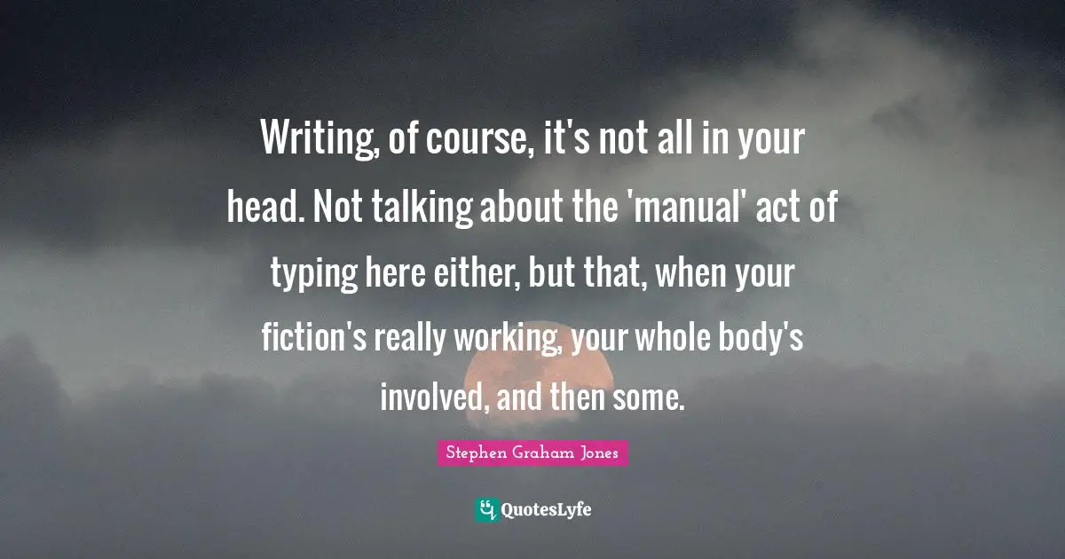 Typing Quotes: "Writing, of course, it's not all in your head. Not talking about the 'manual' act of typing here either, but that, when your fiction's really working, your whole body's involved, and then some."