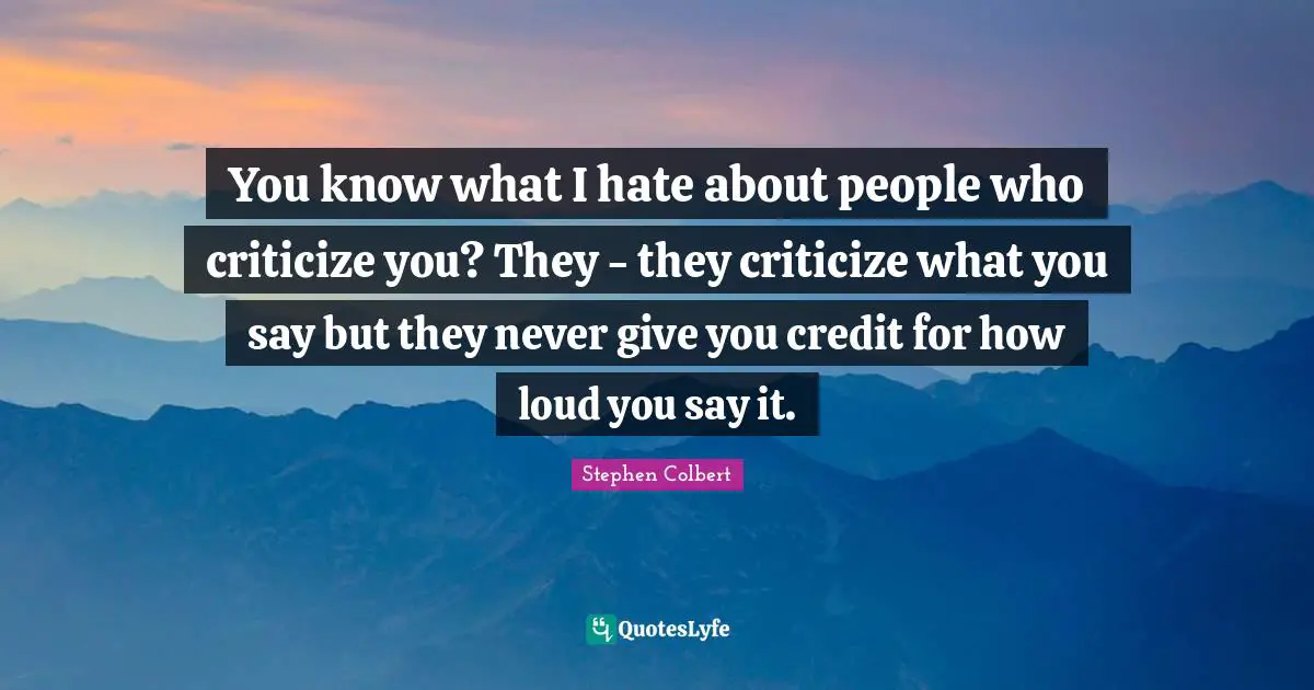 You know what I hate about people who criticize you? They - they criticize what you say but they never give you credit for how loud you say it.