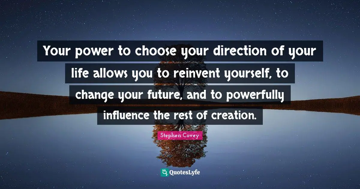 Your power to choose your direction of your life allows you to reinvent yourself, to change your future, and to powerfully influence the rest of creation.