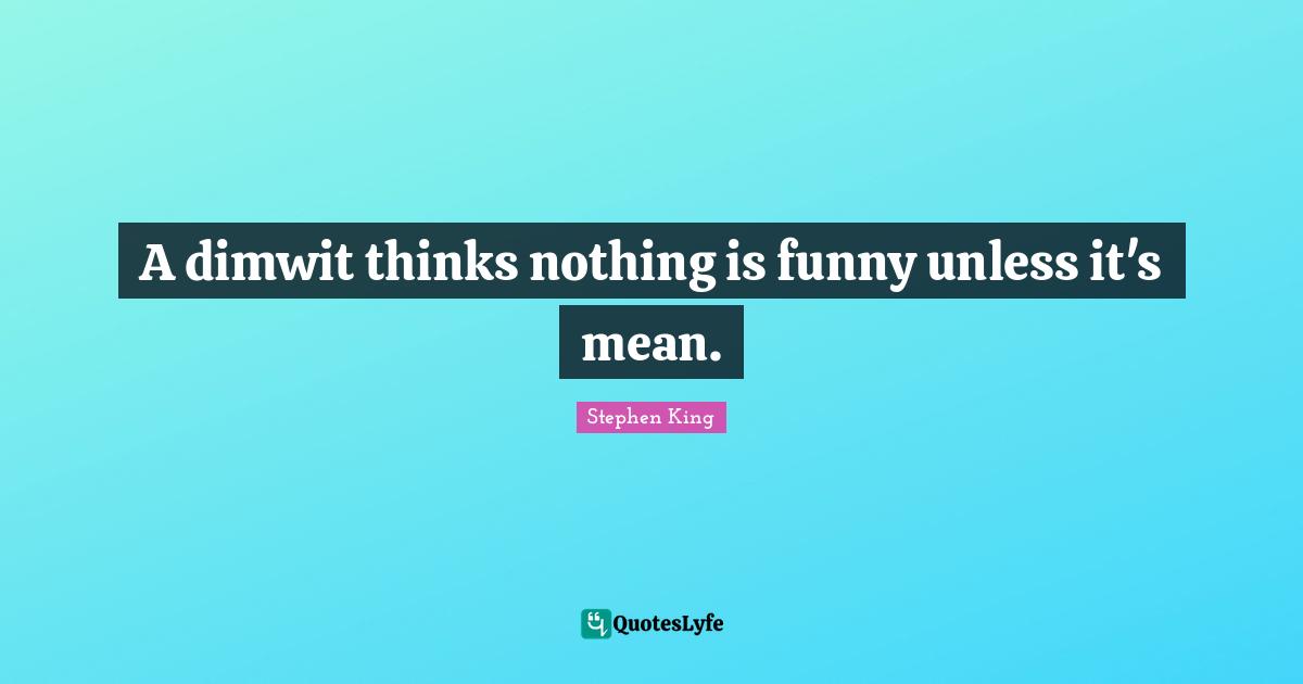 A dimwit thinks nothing is funny unless it's mean.