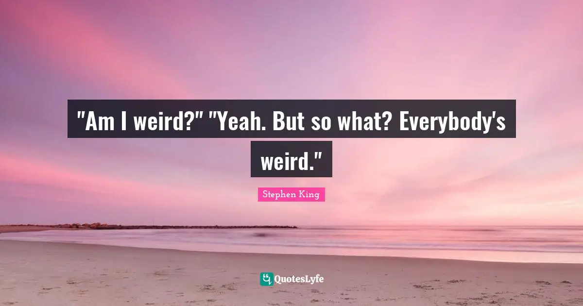 "Am I weird?" "Yeah. But so what? Everybody's weird."
