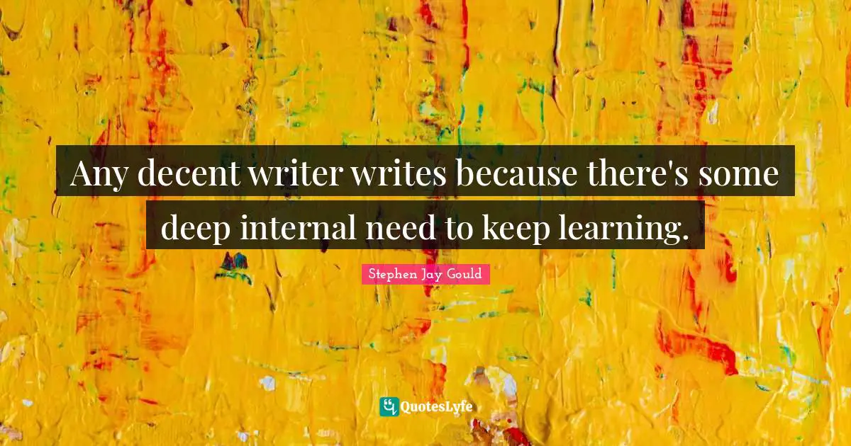 Any decent writer writes because there's some deep internal need to keep learning.