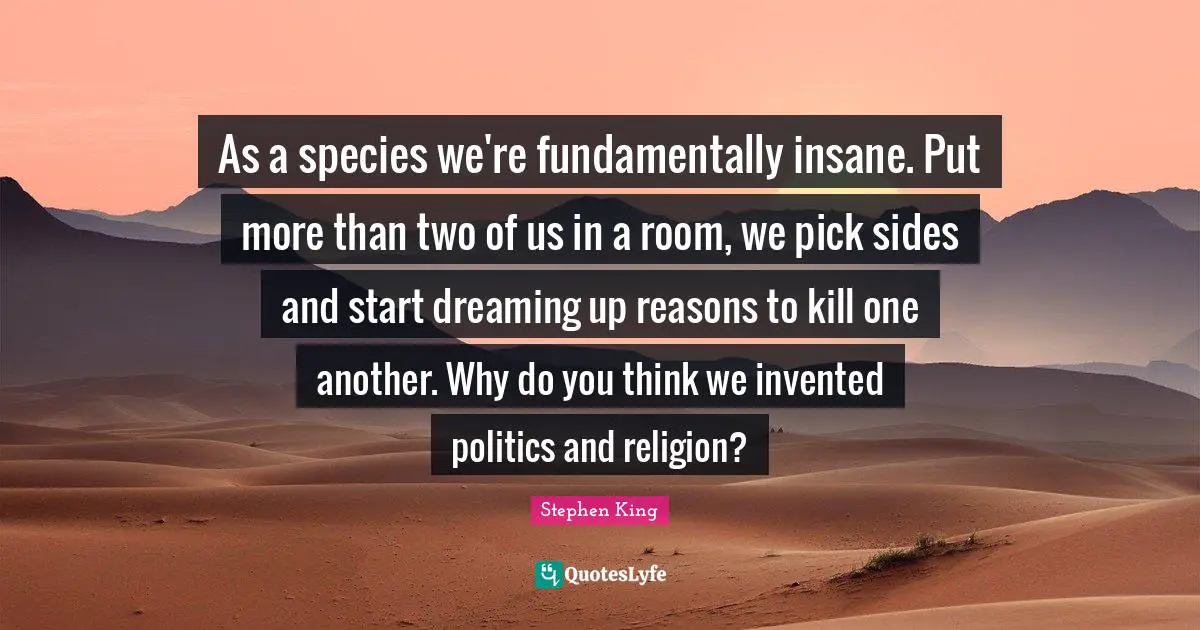 As a species we're fundamentally insane. Put more than two of us in a room, we pick sides and start dreaming up reasons to kill one another. Why do you think we invented politics and religion?