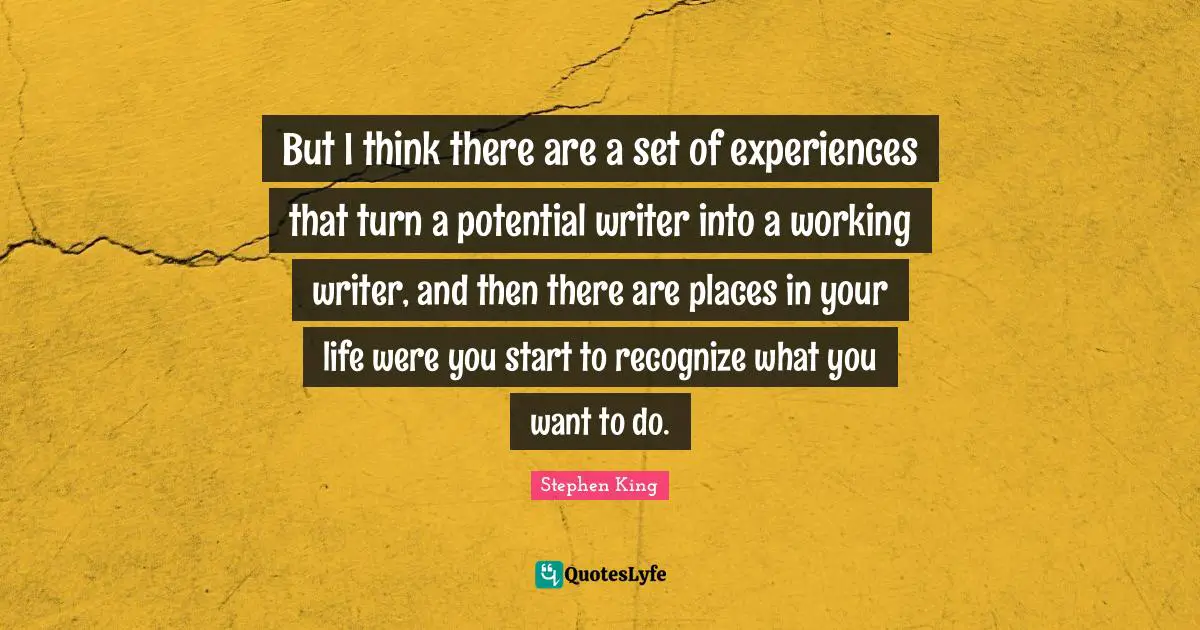 But I think there are a set of experiences that turn a potential writer into a working writer, and then there are places in your life were you start to recognize what you want to do.