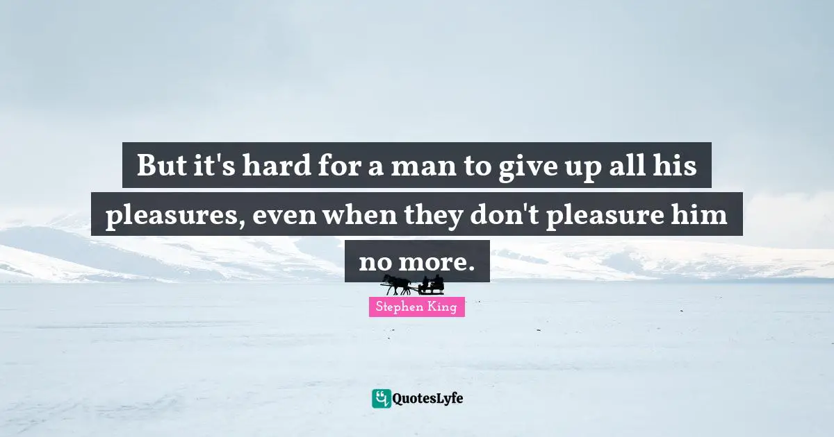 But it's hard for a man to give up all his pleasures, even when they don't pleasure him no more.