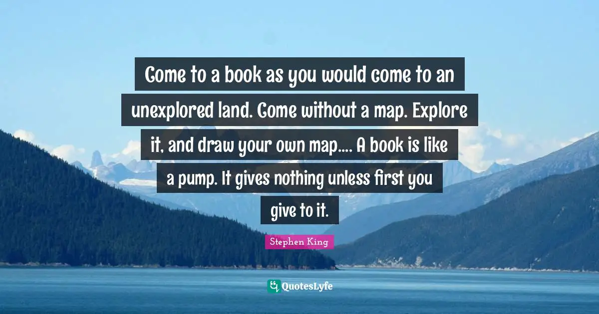 Unexplored Quotes: "Come to a book as you would come to an unexplored land. Come without a map. Explore it, and draw your own map.... A book is like a pump. It gives nothing unless first you give to it."