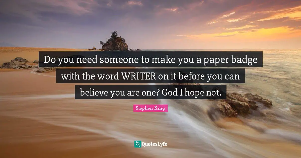 Do you need someone to make you a paper badge with the word WRITER on it before you can believe you are one? God I hope not.