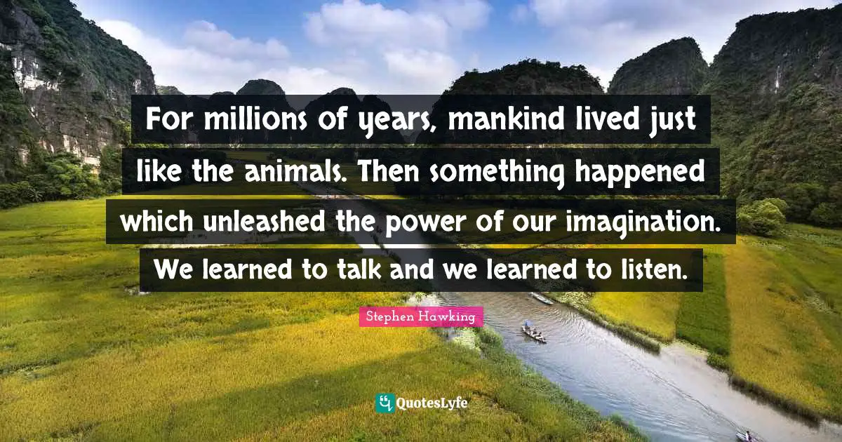 Stephen Hawking Quotes: "For millions of years, mankind lived just like the animals. Then something happened which unleashed the power of our imagination. We learned to talk and we learned to listen."
