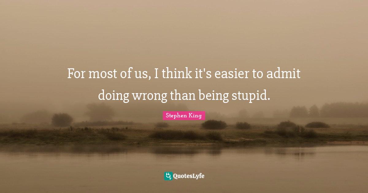 For most of us, I think it's easier to admit doing wrong than being stupid.
