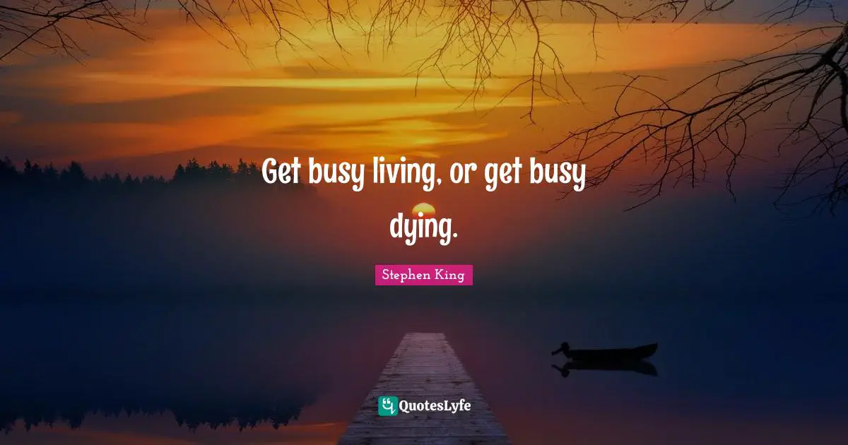 Get busy living, or get busy dying.