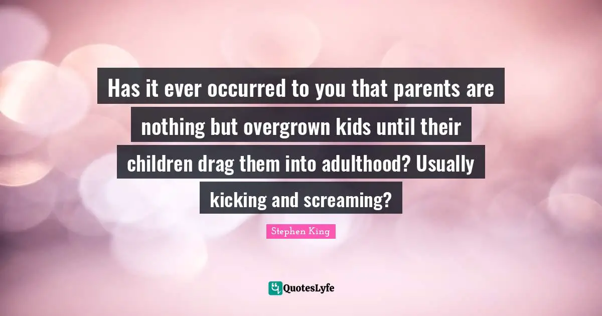 Has it ever occurred to you that parents are nothing but overgrown kids until their children drag them into adulthood? Usually kicking and screaming?