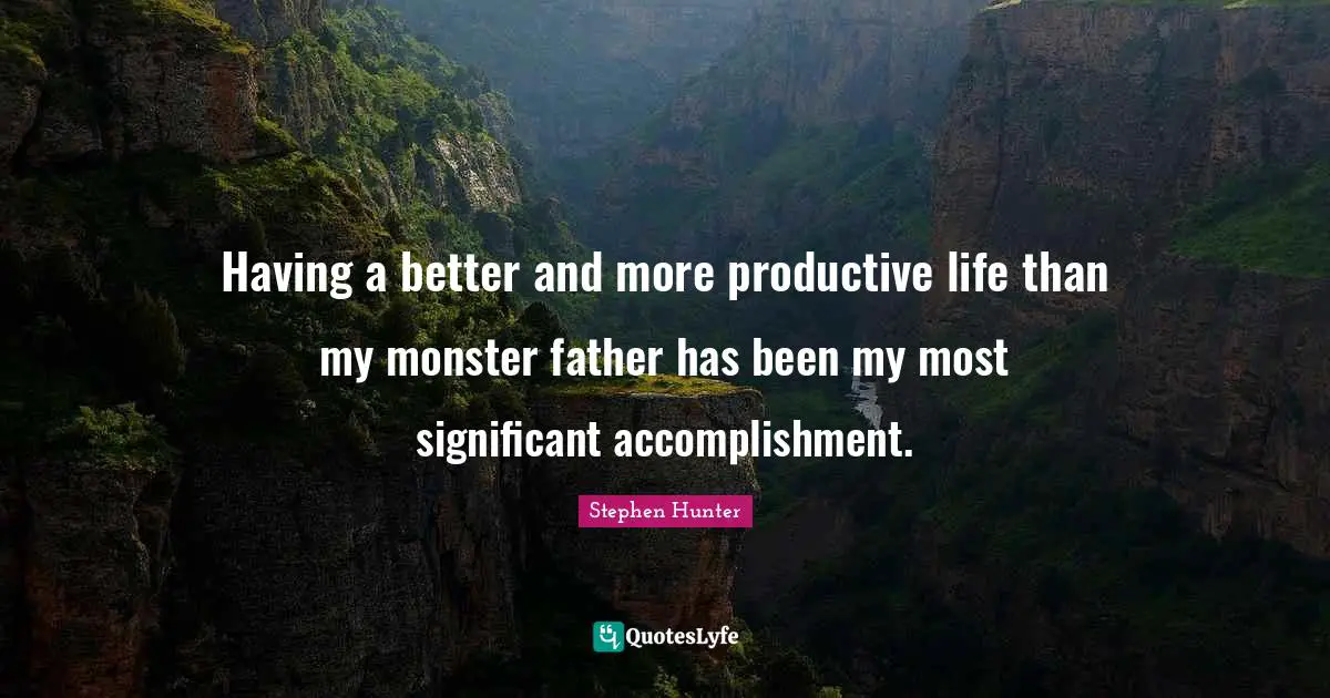 Having a better and more productive life than my monster father has been my most significant accomplishment.