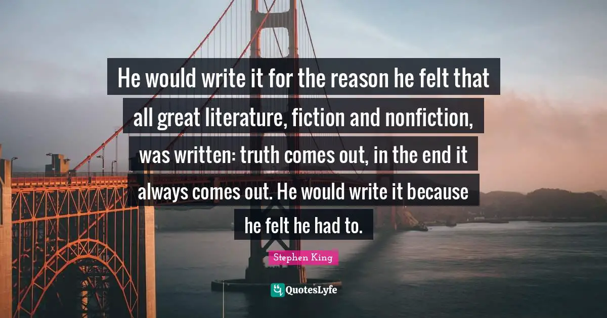 He would write it for the reason he felt that all great literature, fiction and nonfiction, was written: truth comes out, in the end it always comes out. He would write it because he felt he had to.