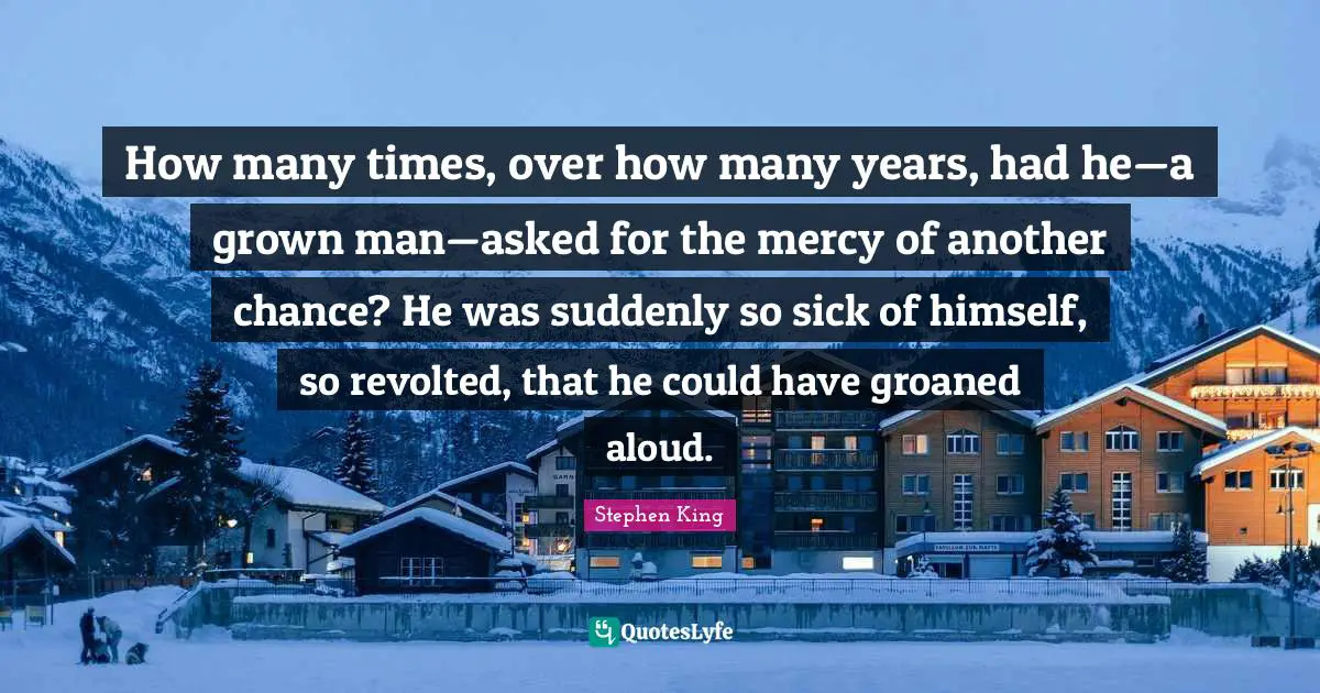 How many times, over how many years, had he—a grown man—asked for the mercy of another chance? He was suddenly so sick of himself, so revolted, that he could have groaned aloud.