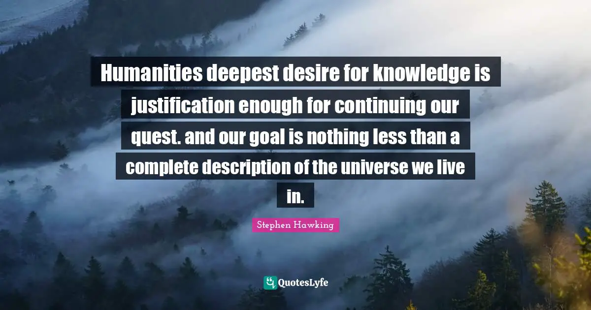 Humanities deepest desire for knowledge is justification enough for continuing our quest. and our goal is nothing less than a complete description of the universe we live in.