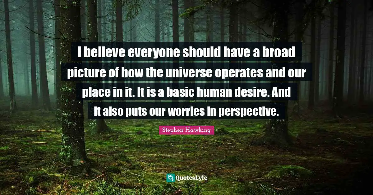 I believe everyone should have a broad picture of how the universe operates and our place in it. It is a basic human desire. And it also puts our worries in perspective.