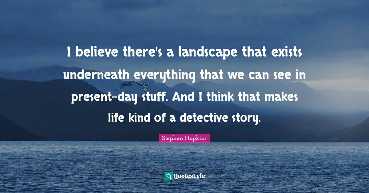 I believe there's a landscape that exists underneath everything that we can see in present-day stuff. And I think that makes life kind of a detective story.