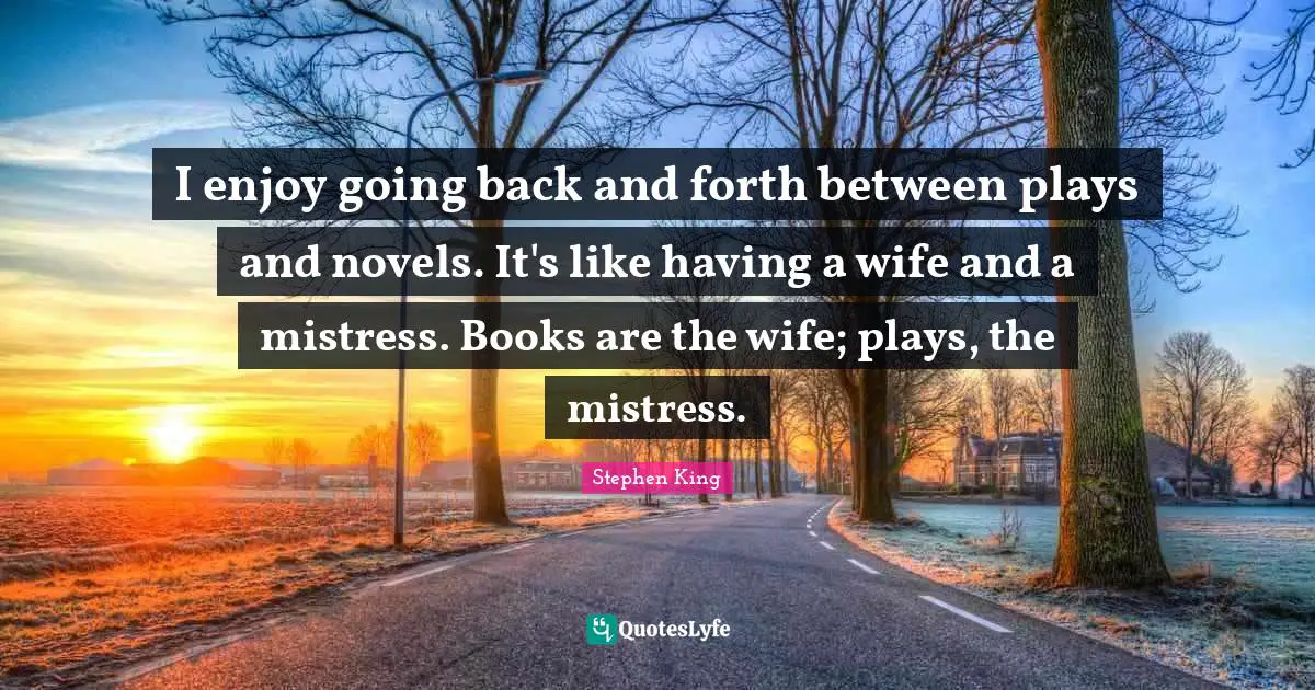I enjoy going back and forth between plays and novels. It's like having a wife and a mistress. Books are the wife; plays, the mistress.