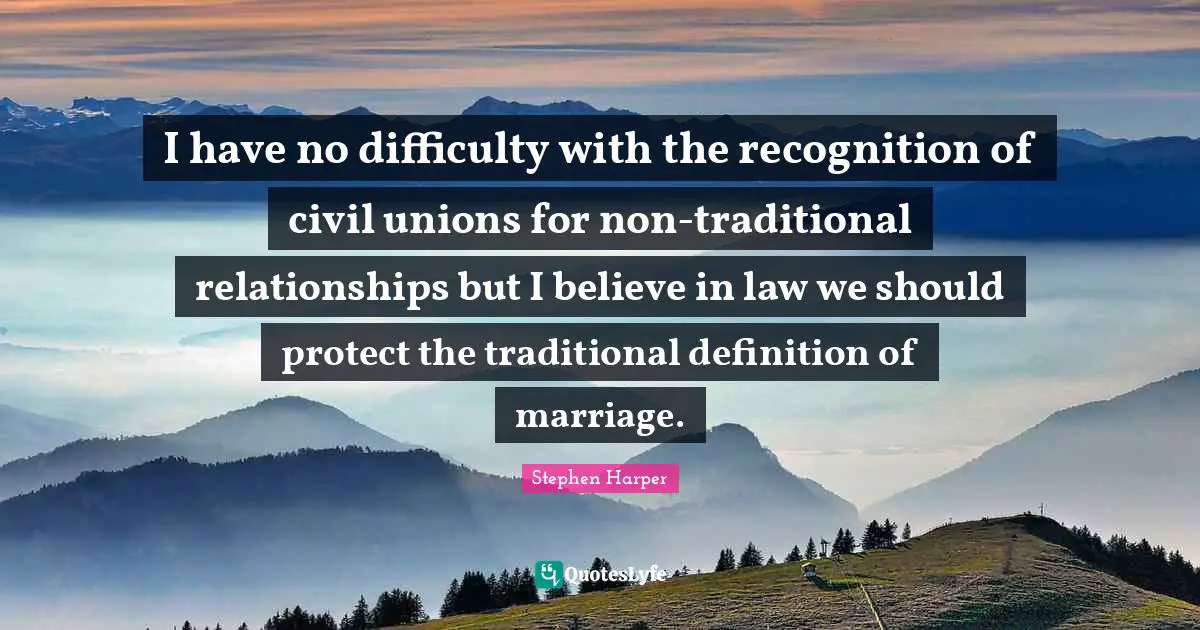 I have no difficulty with the recognition of civil unions for non-traditional relationships but I believe in law we should protect the traditional definition of marriage.