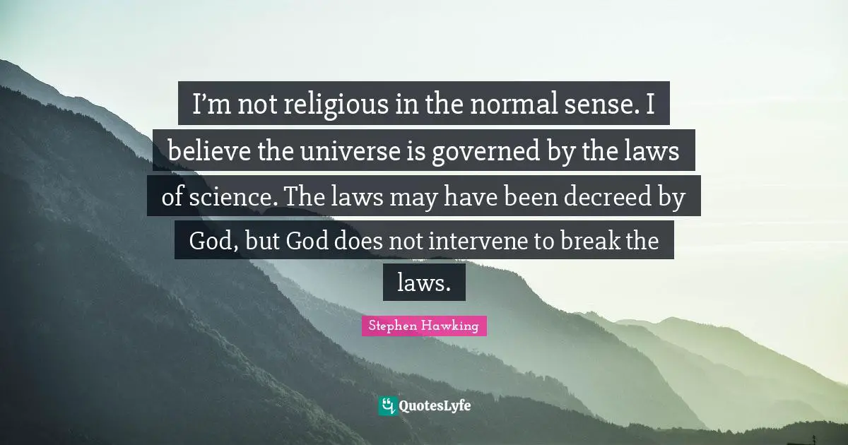 I’m not religious in the normal sense. I believe the universe is governed by the laws of science. The laws may have been decreed by God, but God does not intervene to break the laws.
