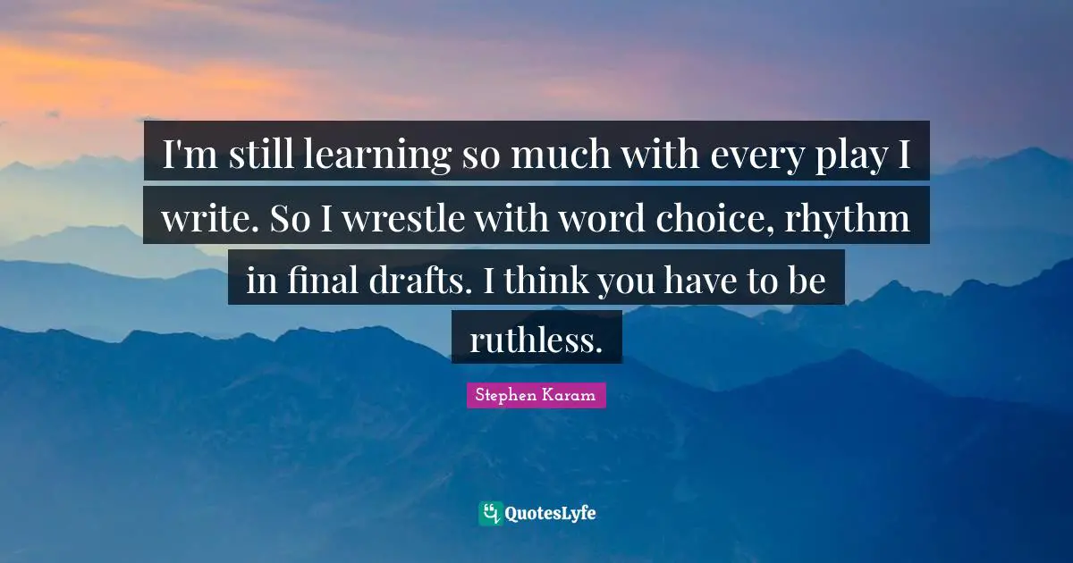 I'm still learning so much with every play I write. So I wrestle with word choice, rhythm in final drafts. I think you have to be ruthless.