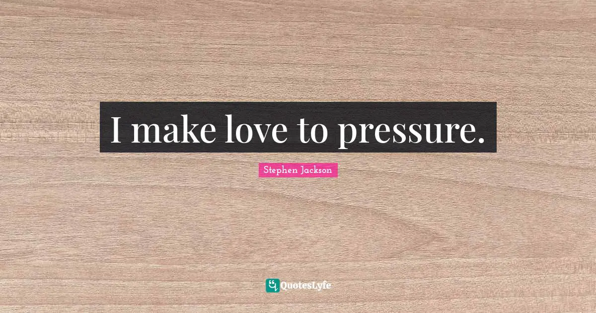 I make love to pressure.